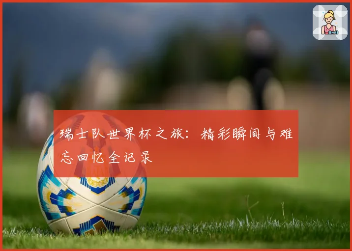 瑞士队世界杯之旅：精彩瞬间与难忘回忆全记录