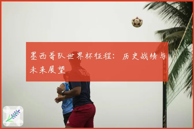 墨西哥队世界杯征程：历史战绩与未来展望