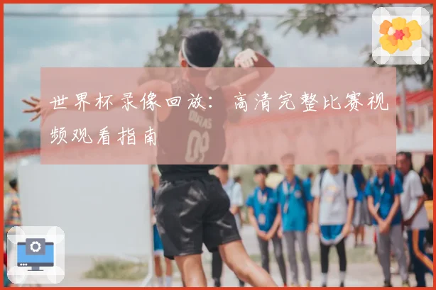 世界杯录像回放：高清完整比赛视频观看指南