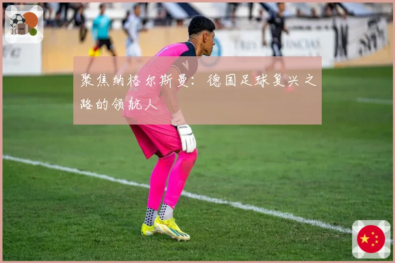 聚焦纳格尔斯曼:德国足球复兴之路的领航人