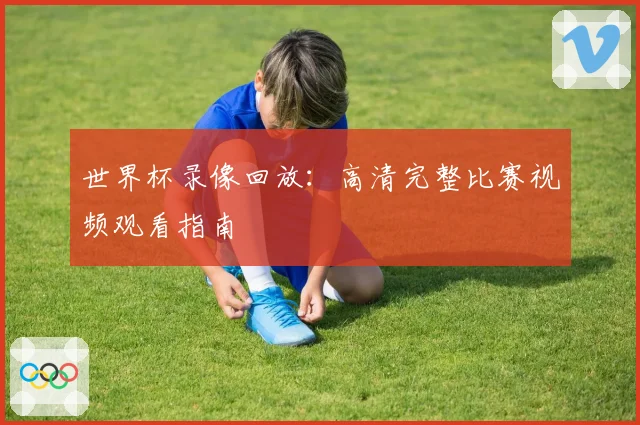 世界杯录像回放：高清完整比赛视频观看指南