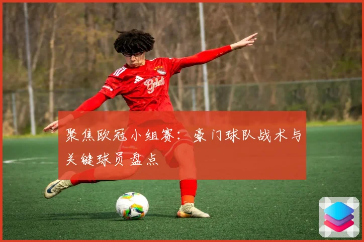 聚焦欧冠小组赛：豪门球队战术与关键球员盘点