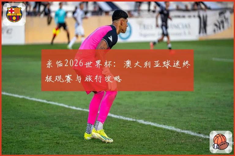 亲临2026世界杯：澳大利亚球迷终极观赛与旅行攻略