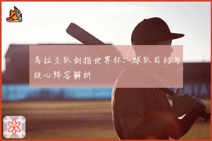 乌拉圭队剑指世界杯：球队目标与核心阵容解析