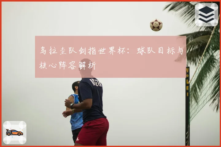 乌拉圭队剑指世界杯:球队目标与核心阵容解析