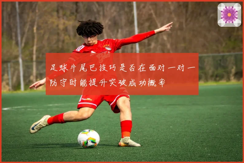 足球牛尾巴技巧是否在面对一对一防守时能提升突破成功概率